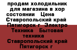 продам холодильник для магазина в хор состоянии › Цена ­ 35 - Ставропольский край, Пятигорск г. Электро-Техника » Бытовая техника   . Ставропольский край,Пятигорск г.